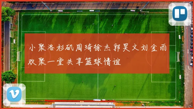 小聚洛杉矶周琦徐杰郭昊文刘金雨欢聚一堂共享篮球情谊