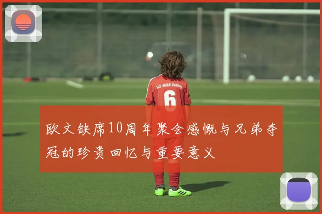 欧文缺席10周年聚会感慨与兄弟夺冠的珍贵回忆与重要意义