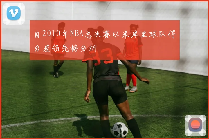 自2010年NBA总决赛以来库里球队得分差领先榜分析