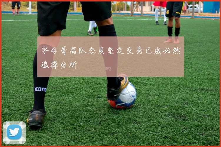 字母哥离队态度坚定交易已成必然选择分析