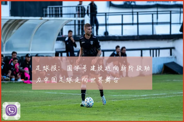 足球报：国字号建设迈向新阶段助力中国足球走向世界舞台