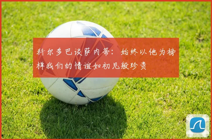 科尔多巴谈萨内蒂：始终以他为榜样我们的情谊如初见般珍贵