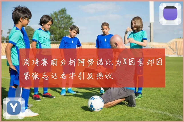 周琦赛前分析阿努诺比为X因素却因紧张忘记名字引发热议