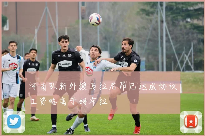 河南队新外援马拉尼昂已达成协议工资略高于姆布拉