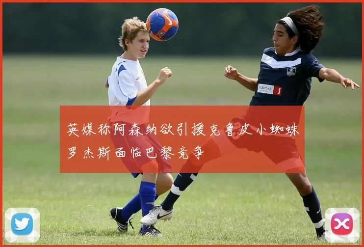 英媒称阿森纳欲引援克鲁皮小蜘蛛罗杰斯面临巴黎竞争