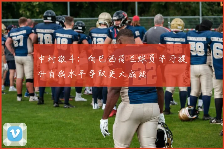 中村敬斗：向巴西荷兰球员学习提升自我水平争取更大成就
