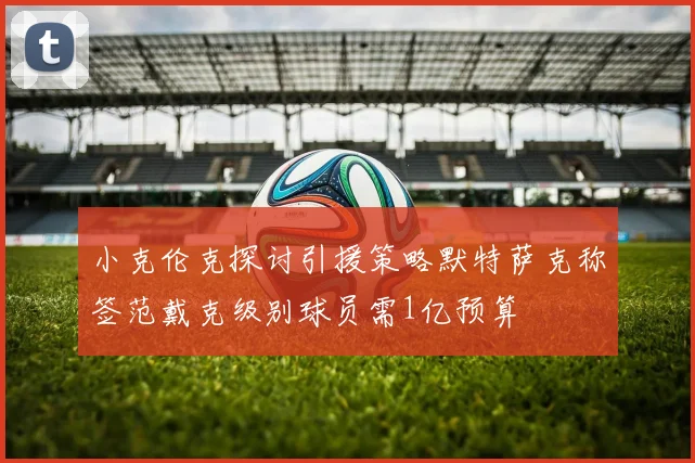 小克伦克探讨引援策略默特萨克称签范戴克级别球员需1亿预算