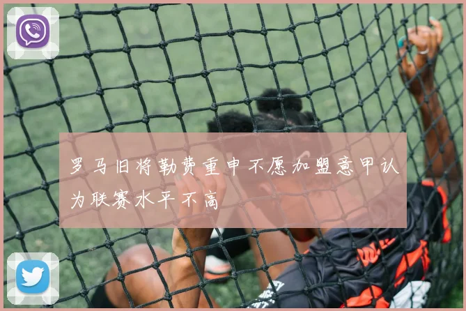 罗马旧将勒费重申不愿加盟意甲认为联赛水平不高