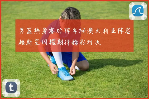男篮热身赛对阵年轻澳大利亚阵容超新星闪耀期待精彩对决