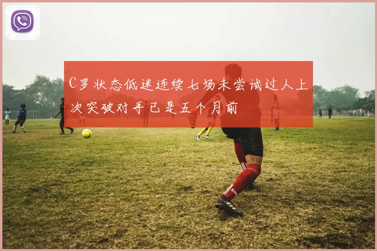 C罗状态低迷连续七场未尝试过人上次突破对手已是五个月前