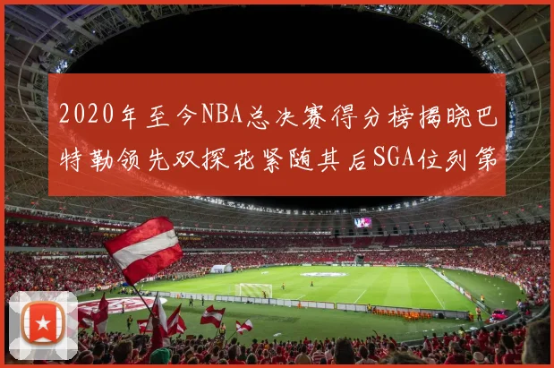 2020年至今NBA总决赛得分榜揭晓巴特勒领先双探花紧随其后SGA位列第四