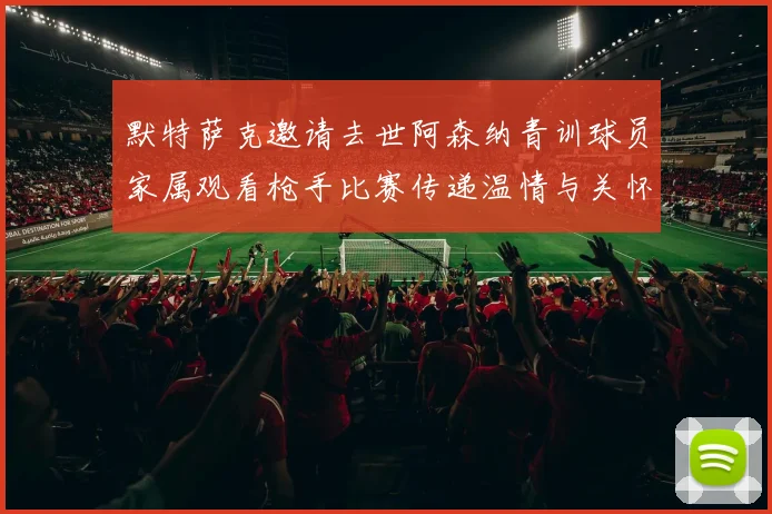 默特萨克邀请去世阿森纳青训球员家属观看枪手比赛传递温情与关怀